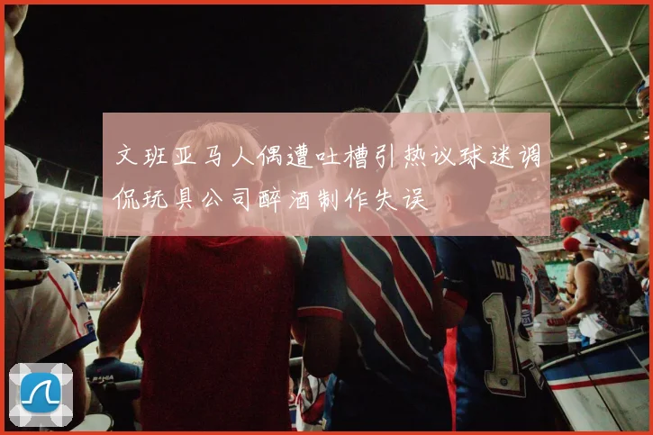 文班亚马人偶遭吐槽引热议球迷调侃玩具公司醉酒制作失误