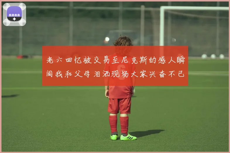 老六回忆被交易至尼克斯的感人瞬间我和父母泪洒现场大家兴奋不已
