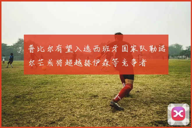 普比尔有望入选西班牙国家队勒诺尔芒或将超越赫伊森等竞争者