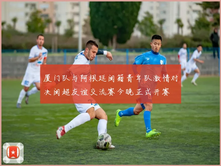 厦门队与阿根廷闽籍青年队激情对决闽超友谊交流赛今晚正式开赛