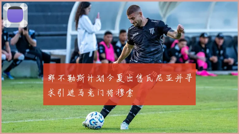 那不勒斯计划今夏出售瓦尼亚并寻求引进马竞门将穆索
