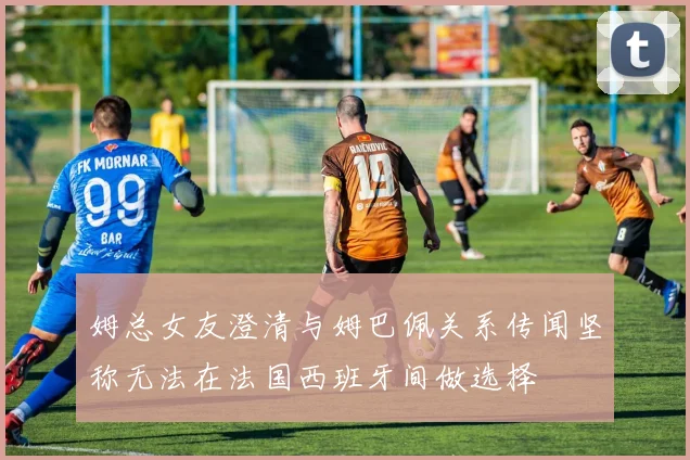 姆总女友澄清与姆巴佩关系传闻坚称无法在法国西班牙间做选择