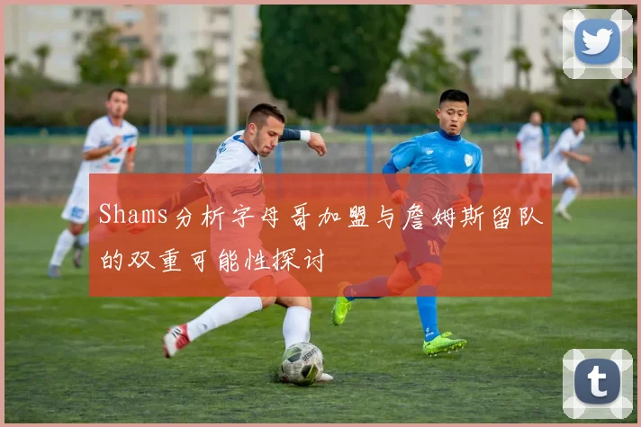 Shams分析字母哥加盟与詹姆斯留队的双重可能性探讨