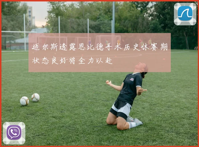 迈尔斯透露恩比德手术历史休赛期状态良好将全力以赴