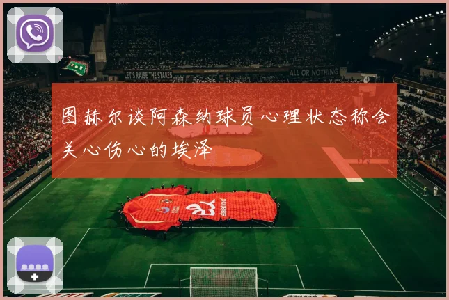 图赫尔谈阿森纳球员心理状态称会关心伤心的埃泽