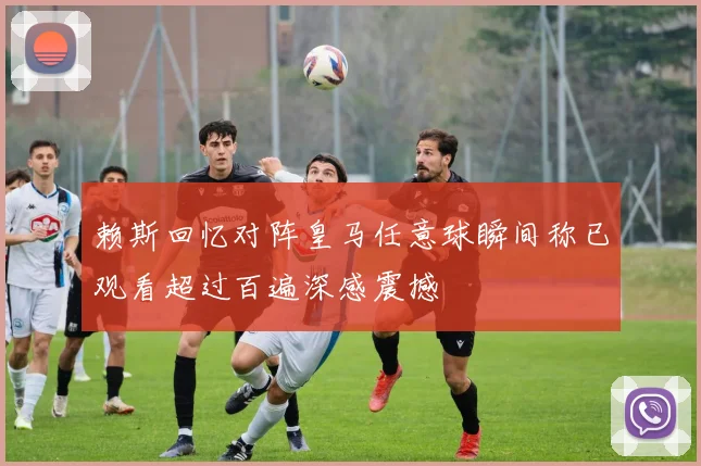 赖斯回忆对阵皇马任意球瞬间称已观看超过百遍深感震撼