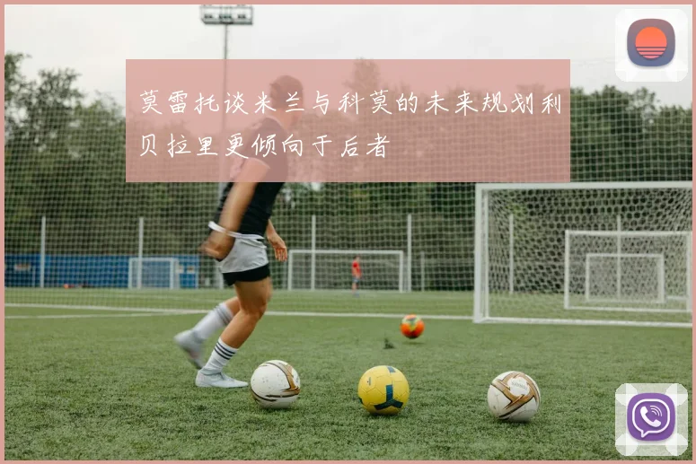 莫雷托谈米兰与科莫的未来规划利贝拉里更倾向于后者