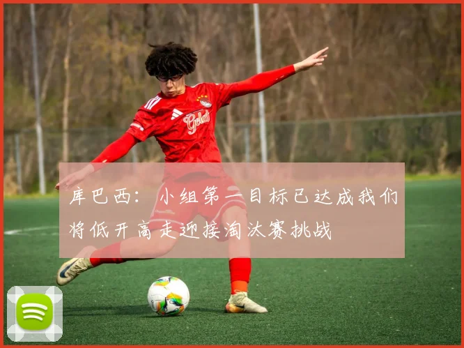 库巴西：小组第一目标已达成我们将低开高走迎接淘汰赛挑战