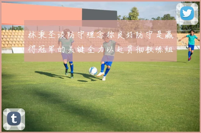 林秉圣谈防守理念称良好防守是赢得冠军的关键全力以赴贯彻教练组战术