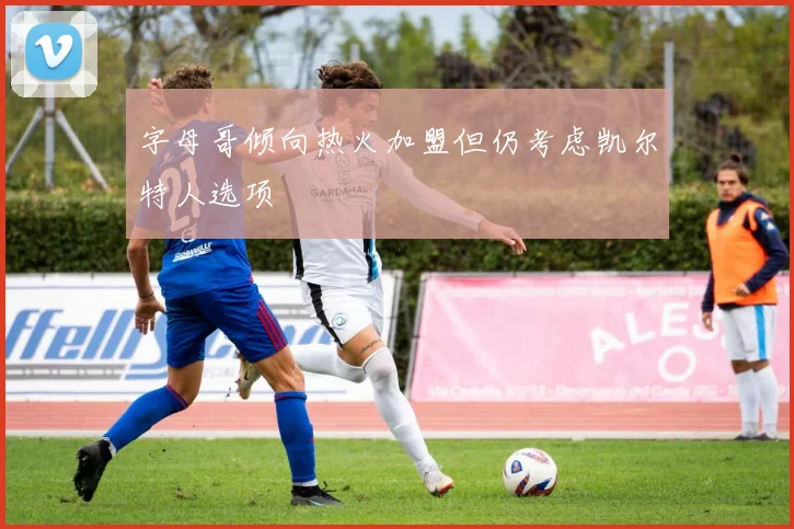 字母哥倾向热火加盟但仍考虑凯尔特人选项