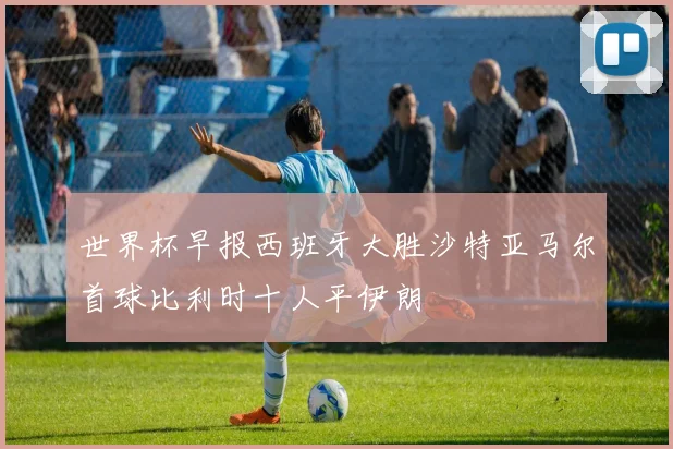 世界杯早报西班牙大胜沙特亚马尔首球比利时十人平伊朗