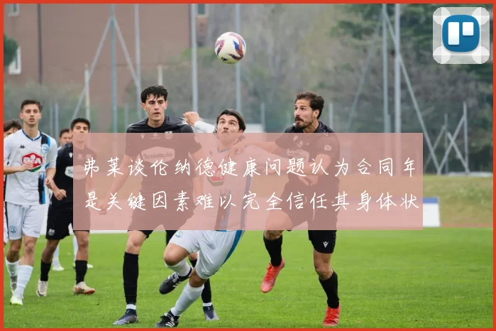 弗莱谈伦纳德健康问题认为合同年是关键因素难以完全信任其身体状况