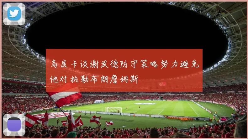 乌度卡谈谢泼德防守策略努力避免他对抗勒布朗詹姆斯