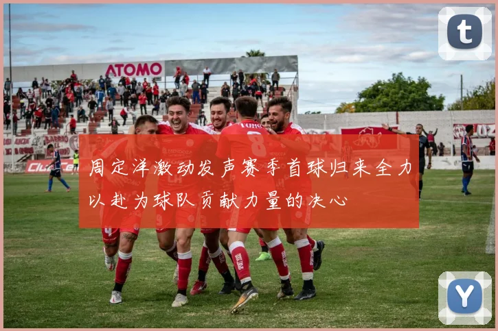 周定洋激动发声赛季首球归来全力以赴为球队贡献力量的决心