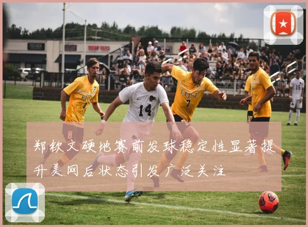 郑钦文硬地赛前发球稳定性显著提升美网后状态引发广泛关注