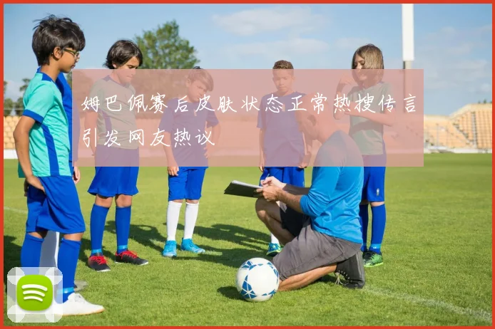 姆巴佩赛后皮肤状态正常热搜传言引发网友热议