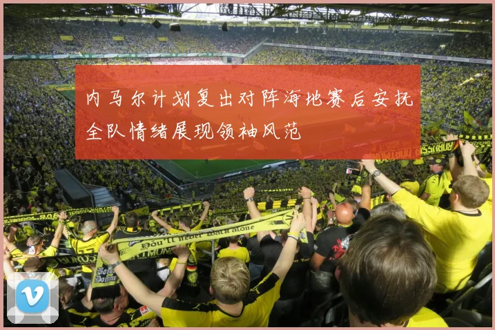 内马尔计划复出对阵海地赛后安抚全队情绪展现领袖风范