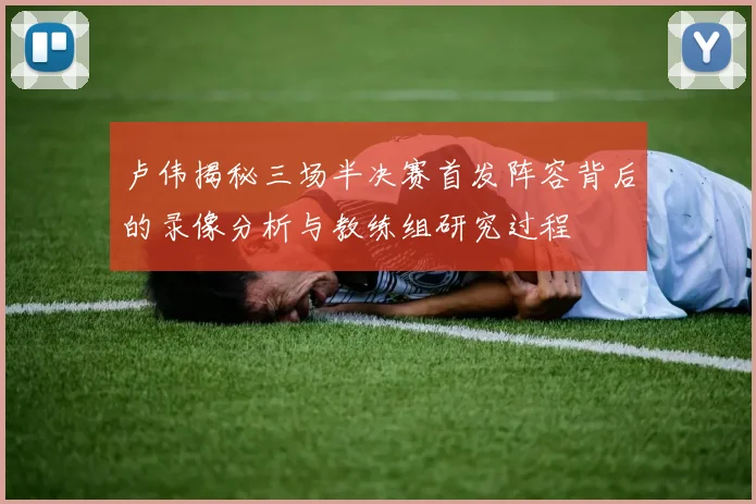 卢伟揭秘三场半决赛首发阵容背后的录像分析与教练组研究过程