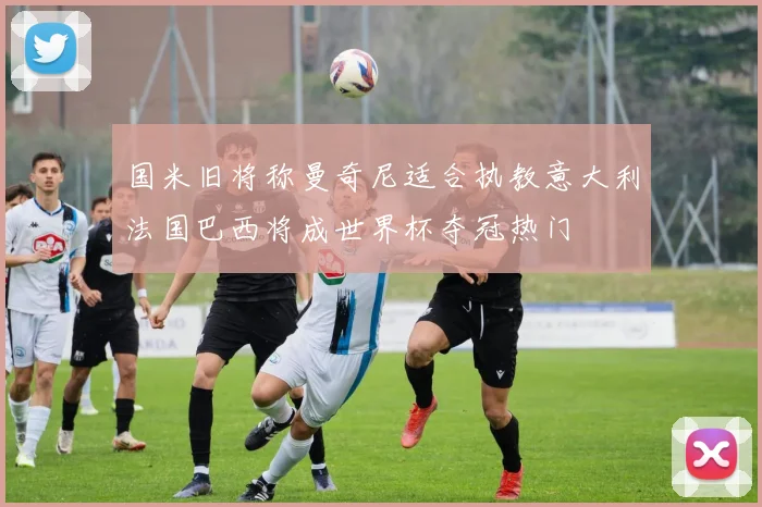国米旧将称曼奇尼适合执教意大利法国巴西将成世界杯夺冠热门