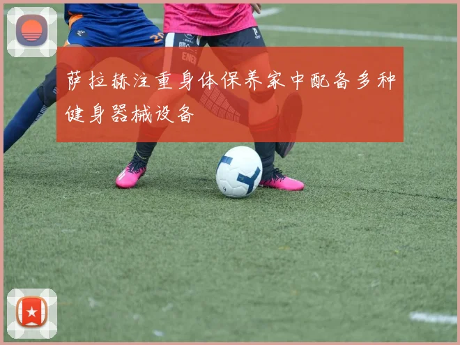 萨拉赫注重身体保养家中配备多种健身器械设备