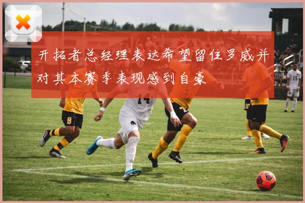 开拓者总经理表达希望留住罗威并对其本赛季表现感到自豪
