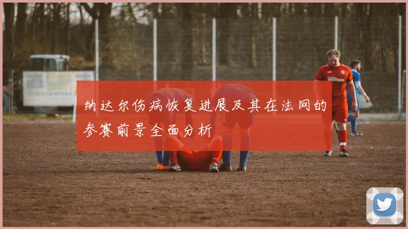 纳达尔伤病恢复进展及其在法网的参赛前景全面分析
