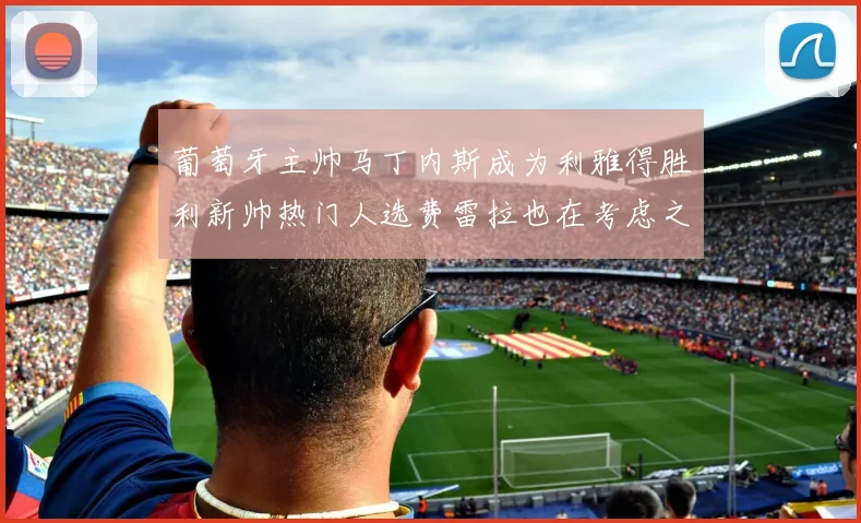 葡萄牙主帅马丁内斯成为利雅得胜利新帅热门人选费雷拉也在考虑之中