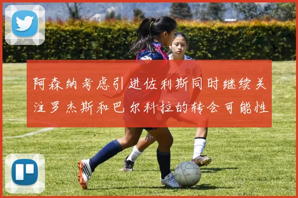 阿森纳考虑引进佐利斯同时继续关注罗杰斯和巴尔科拉的转会可能性