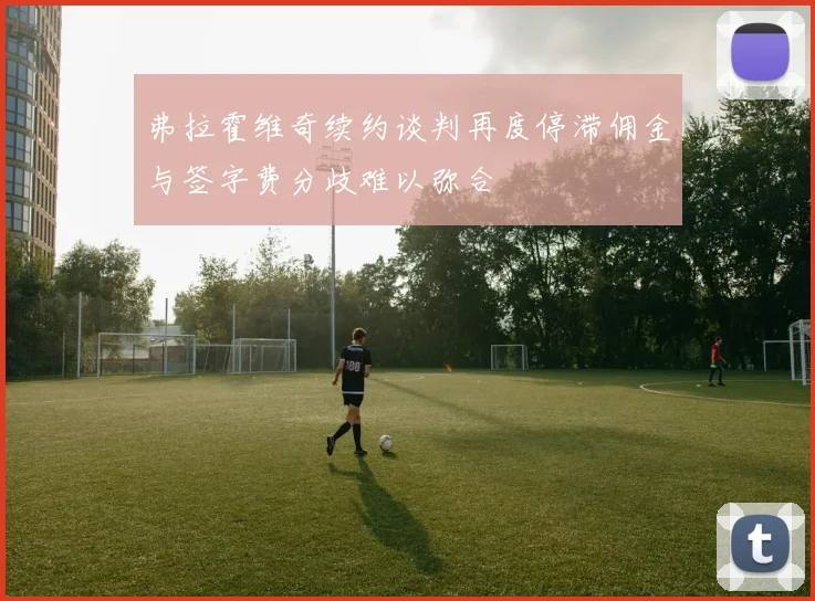弗拉霍维奇续约谈判再度停滞佣金与签字费分歧难以弥合